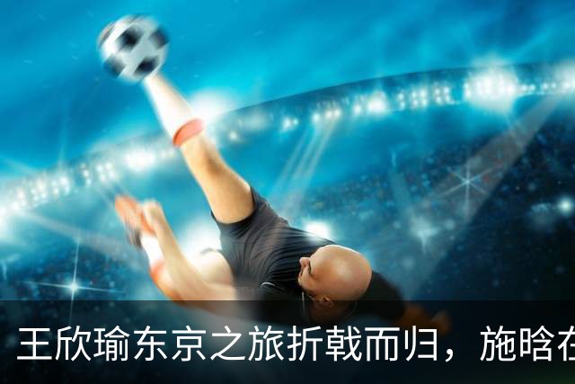 王欣瑜东京之旅折戟而归，施晗在广州逆袭连连